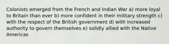 Colonists emerged from the French and Indian War a) more loyal to Britain than ever b) more confident in their military strength c) with the respect of the British government d) with increased authority to govern themselves e) solidly allied with the Native Americas