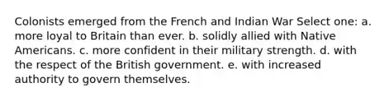 Colonists emerged from the French and Indian War Select one: a. more loyal to Britain than ever. b. solidly allied with Native Americans. c. more confident in their military strength. d. with the respect of the British government. e. with increased authority to govern themselves.