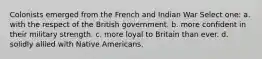 Colonists emerged from the French and Indian War Select one: a. with the respect of the British government. b. more confident in their military strength. c. more loyal to Britain than ever. d. solidly allied with Native Americans.