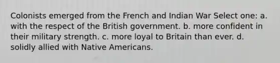 Colonists emerged from the French and Indian War Select one: a. with the respect of the British government. b. more confident in their military strength. c. more loyal to Britain than ever. d. solidly allied with Native Americans.