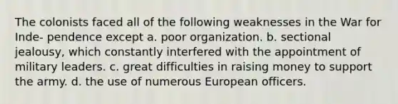 The colonists faced all of the following weaknesses in the War for Inde- pendence except a. poor organization. b. sectional jealousy, which constantly interfered with the appointment of military leaders. c. great difficulties in raising money to support the army. d. the use of numerous European officers.