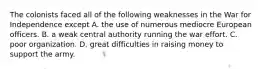 The colonists faced all of the following weaknesses in the War for Independence except A. the use of numerous mediocre European officers. B. a weak central authority running the war effort. C. poor organization. D. great difficulties in raising money to support the army.