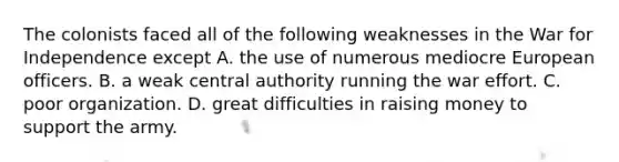 The colonists faced all of the following weaknesses in the War for Independence except A. the use of numerous mediocre European officers. B. a weak central authority running the war effort. C. poor organization. D. great difficulties in raising money to support the army.