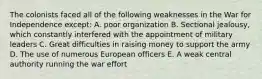 The colonists faced all of the following weaknesses in the War for Independence except: A. poor organization B. Sectional jealousy, which constantly interfered with the appointment of military leaders C. Great difficulties in raising money to support the army D. The use of numerous European officers E. A weak central authority running the war effort