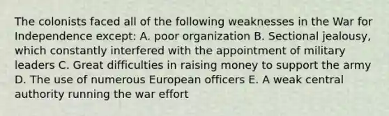 The colonists faced all of the following weaknesses in the War for Independence except: A. poor organization B. Sectional jealousy, which constantly interfered with the appointment of military leaders C. Great difficulties in raising money to support the army D. The use of numerous European officers E. A weak central authority running the war effort