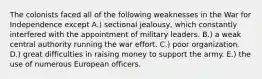 The colonists faced all of the following weaknesses in the War for Independence except A.) sectional jealousy, which constantly interfered with the appointment of military leaders. B.) a weak central authority running the war effort. C.) poor organization. D.) great difficulties in raising money to support the army. E.) the use of numerous European officers.