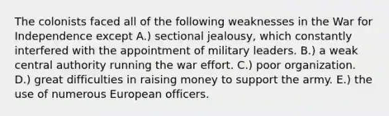 The colonists faced all of the following weaknesses in the War for Independence except A.) sectional jealousy, which constantly interfered with the appointment of military leaders. B.) a weak central authority running the war effort. C.) poor organization. D.) great difficulties in raising money to support the army. E.) the use of numerous European officers.