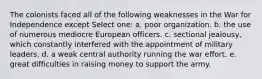 The colonists faced all of the following weaknesses in the War for Independence except Select one: a. poor organization. b. the use of numerous mediocre European officers. c. sectional jealousy, which constantly interfered with the appointment of military leaders. d. a weak central authority running the war effort. e. great difficulties in raising money to support the army.