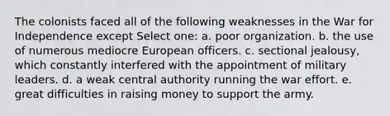 The colonists faced all of the following weaknesses in the War for Independence except Select one: a. poor organization. b. the use of numerous mediocre European officers. c. sectional jealousy, which constantly interfered with the appointment of military leaders. d. a weak central authority running the war effort. e. great difficulties in raising money to support the army.