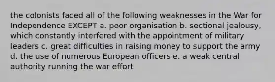 the colonists faced all of the following weaknesses in the War for Independence EXCEPT a. poor organisation b. sectional jealousy, which constantly interfered with the appointment of military leaders c. great difficulties in raising money to support the army d. the use of numerous European officers e. a weak central authority running the war effort