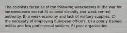 The colonists faced all of the following weaknesses in the War for Independence except A) colonial disunity and weak central authority. B) a weak economy and lack of military supplies. C) the necessity of employing European officers. D) a poorly trained militia and few professional soldiers. E) poor organization.