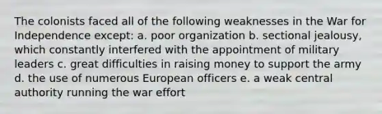 The colonists faced all of the following weaknesses in the War for Independence except: a. poor organization b. sectional jealousy, which constantly interfered with the appointment of military leaders c. great difficulties in raising money to support the army d. the use of numerous European officers e. a weak central authority running the war effort