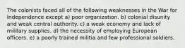 The colonists faced all of the following weaknesses in the War for Independence except a) poor organization. b) colonial disunity and weak central authority. c) a weak economy and lack of military supplies. d) the necessity of employing European officers. e) a poorly trained militia and few professional soldiers.