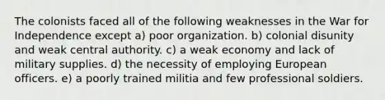 The colonists faced all of the following weaknesses in the War for Independence except a) poor organization. b) colonial disunity and weak central authority. c) a weak economy and lack of military supplies. d) the necessity of employing European officers. e) a poorly trained militia and few professional soldiers.