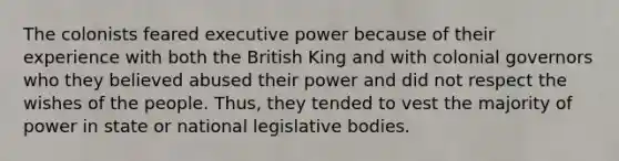 The colonists feared executive power because of their experience with both the British King and with colonial governors who they believed abused their power and did not respect the wishes of the people. Thus, they tended to vest the majority of power in state or national legislative bodies.