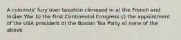 A colonists' fury over taxation climaxed in a) the French and Indian War b) the First Continental Congress c) the appointment of the USA president d) the Boston Tea Party e) none of the above