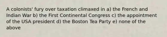 A colonists' fury over taxation climaxed in a) the French and Indian War b) the First Continental Congress c) the appointment of the USA president d) the Boston Tea Party e) none of the above