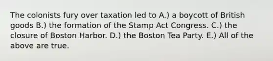 The colonists fury over taxation led to A.) a boycott of British goods B.) the formation of the Stamp Act Congress. C.) the closure of Boston Harbor. D.) the Boston Tea Party. E.) All of the above are true.