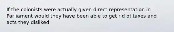 If the colonists were actually given direct representation in Parliament would they have been able to get rid of taxes and acts they disliked