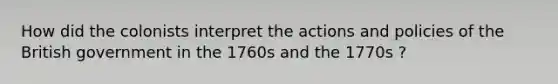 How did the colonists interpret the actions and policies of the British government in the 1760s and the 1770s ?