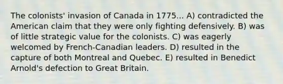 The colonists' invasion of Canada in 1775... A) contradicted the American claim that they were only fighting defensively. B) was of little strategic value for the colonists. C) was eagerly welcomed by French-Canadian leaders. D) resulted in the capture of both Montreal and Quebec. E) resulted in Benedict Arnold's defection to Great Britain.