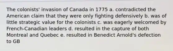 The colonists' invasion of Canada in 1775 a. contradicted the American claim that they were only fighting defensively b. was of little strategic value for the colonists c. was eagerly welcomed by French-Canadian leaders d. resulted in the capture of both Montreal and Quebec e. resulted in Benedict Arnold's defection to GB