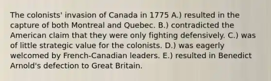 The colonists' invasion of Canada in 1775 A.) resulted in the capture of both Montreal and Quebec. B.) contradicted the American claim that they were only fighting defensively. C.) was of little strategic value for the colonists. D.) was eagerly welcomed by French-Canadian leaders. E.) resulted in Benedict Arnold's defection to Great Britain.