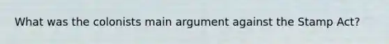 What was the colonists main argument against the Stamp Act?