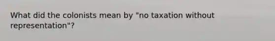 What did the colonists mean by "no taxation without representation"?