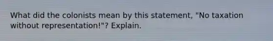 What did the colonists mean by this statement, "No taxation without representation!"? Explain.