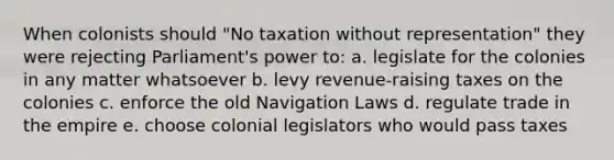 When colonists should "No taxation without representation" they were rejecting Parliament's power to: a. legislate for the colonies in any matter whatsoever b. levy revenue-raising taxes on the colonies c. enforce the old Navigation Laws d. regulate trade in the empire e. choose colonial legislators who would pass taxes