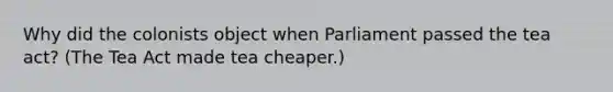 Why did the colonists object when Parliament passed the tea act? (The Tea Act made tea cheaper.)