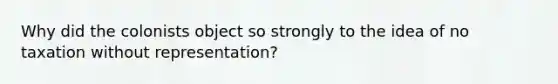 Why did the colonists object so strongly to the idea of no taxation without representation?