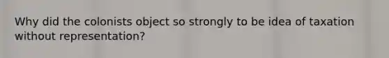 Why did the colonists object so strongly to be idea of taxation without representation?