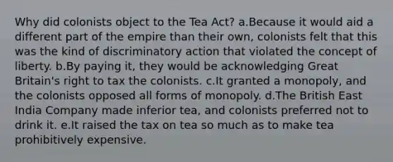 Why did colonists object to the Tea Act? a.Because it would aid a different part of the empire than their own, colonists felt that this was the kind of discriminatory action that violated the concept of liberty. b.By paying it, they would be acknowledging Great Britain's right to tax the colonists. c.It granted a monopoly, and the colonists opposed all forms of monopoly. d.The British East India Company made inferior tea, and colonists preferred not to drink it. e.It raised the tax on tea so much as to make tea prohibitively expensive.