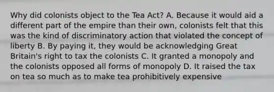 Why did colonists object to the Tea Act? A. Because it would aid a different part of the empire than their own, colonists felt that this was the kind of discriminatory action that violated the concept of liberty B. By paying it, they would be acknowledging Great Britain's right to tax the colonists C. It granted a monopoly and the colonists opposed all forms of monopoly D. It raised the tax on tea so much as to make tea prohibitively expensive