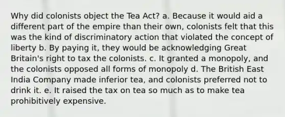 Why did colonists object the Tea Act? a. Because it would aid a different part of the empire than their own, colonists felt that this was the kind of discriminatory action that violated the concept of liberty b. By paying it, they would be acknowledging Great Britain's right to tax the colonists. c. It granted a monopoly, and the colonists opposed all forms of monopoly d. The British East India Company made inferior tea, and colonists preferred not to drink it. e. It raised the tax on tea so much as to make tea prohibitively expensive.