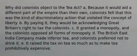 Why did colonists object to the Tea Act? a. Because it would aid a different part of the empire than their own, colonists felt that this was the kind of discriminatory action that violated the concept of liberty. b. By paying it, they would be acknowledging Great Britain's right to tax the colonists. c. It granted a monopoly, and the colonists opposed all forms of monopoly. d. The British East India Company made inferior tea, and colonists preferred not to drink it. e. It raised the tax on tea so much as to make tea prohibitively expensive.