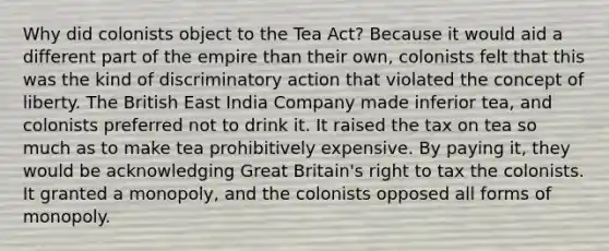 Why did colonists object to the Tea Act? Because it would aid a different part of the empire than their own, colonists felt that this was the kind of discriminatory action that violated the concept of liberty. The British East India Company made inferior tea, and colonists preferred not to drink it. It raised the tax on tea so much as to make tea prohibitively expensive. By paying it, they would be acknowledging Great Britain's right to tax the colonists. It granted a monopoly, and the colonists opposed all forms of monopoly.