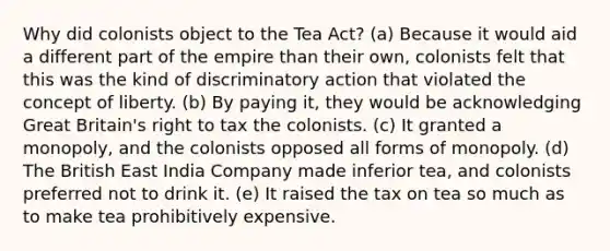 Why did colonists object to the Tea Act? (a) Because it would aid a different part of the empire than their own, colonists felt that this was the kind of discriminatory action that violated the concept of liberty. (b) By paying it, they would be acknowledging Great Britain's right to tax the colonists. (c) It granted a monopoly, and the colonists opposed all forms of monopoly. (d) The British East India Company made inferior tea, and colonists preferred not to drink it. (e) It raised the tax on tea so much as to make tea prohibitively expensive.