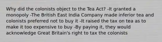 Why did the colonists object to the Tea Act? -It granted a monopoly -The British East India Company made inferior tea and colonists preferred not to buy it -It raised the tax on tea as to make it too expensive to buy -By paying it, they would acknowledge Great Britain's right to tax the colonists