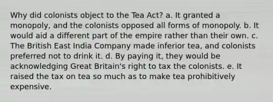 Why did colonists object to the Tea Act? a. It granted a monopoly, and the colonists opposed all forms of monopoly. b. It would aid a different part of the empire rather than their own. c. The British East India Company made inferior tea, and colonists preferred not to drink it. d. By paying it, they would be acknowledging Great Britain's right to tax the colonists. e. It raised the tax on tea so much as to make tea prohibitively expensive.