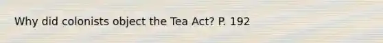 Why did colonists object the Tea Act? P. 192