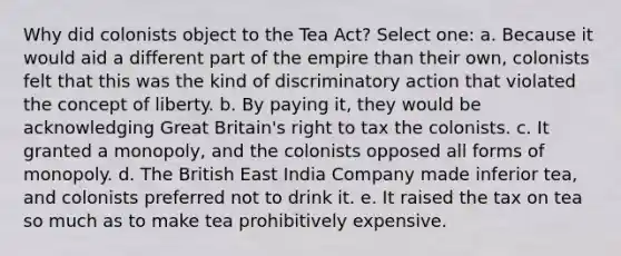 Why did colonists object to the Tea Act? Select one: a. Because it would aid a different part of the empire than their own, colonists felt that this was the kind of discriminatory action that violated the concept of liberty. b. By paying it, they would be acknowledging Great Britain's right to tax the colonists. c. It granted a monopoly, and the colonists opposed all forms of monopoly. d. The British East India Company made inferior tea, and colonists preferred not to drink it. e. It raised the tax on tea so much as to make tea prohibitively expensive.