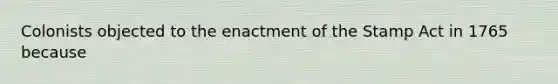 Colonists objected to the enactment of the Stamp Act in 1765 because