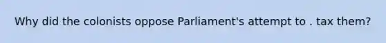 Why did the colonists oppose Parliament's attempt to . tax them?