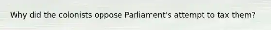 Why did the colonists oppose Parliament's attempt to tax them?