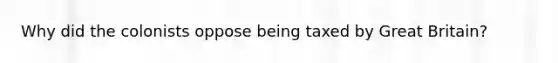 Why did the colonists oppose being taxed by Great Britain?