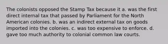 The colonists opposed the Stamp Tax because it a. was the first direct internal tax that passed by Parliament for the North American colonies. b. was an indirect external tax on goods imported into the colonies. c. was too expensive to enforce. d. gave too much authority to colonial common law courts.