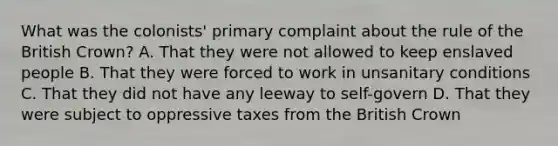 What was the colonists' primary complaint about the rule of the British Crown? A. That they were not allowed to keep enslaved people B. That they were forced to work in unsanitary conditions C. That they did not have any leeway to self-govern D. That they were subject to oppressive taxes from the British Crown